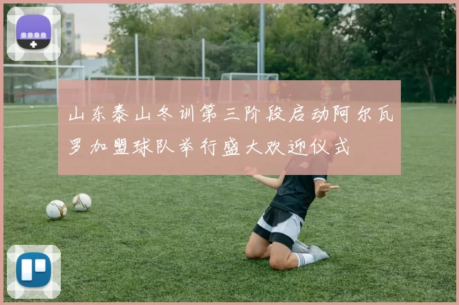 山东泰山冬训第三阶段启动阿尔瓦罗加盟球队举行盛大欢迎仪式