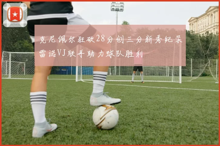 克尼佩尔狂砍28分创三分新秀纪录雷诺VJ联手助力球队胜利