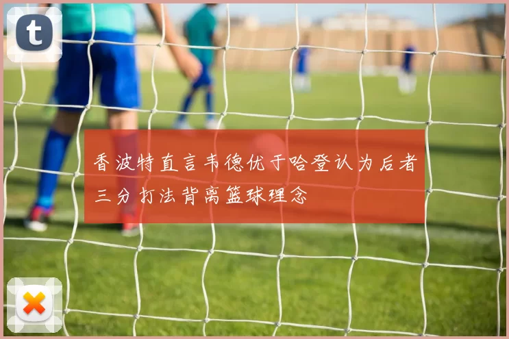 香波特直言韦德优于哈登认为后者三分打法背离篮球理念