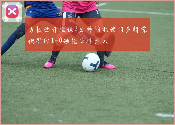 吉拉西开场仅3分钟闪电破门多特蒙德暂时1-0领先亚特兰大
