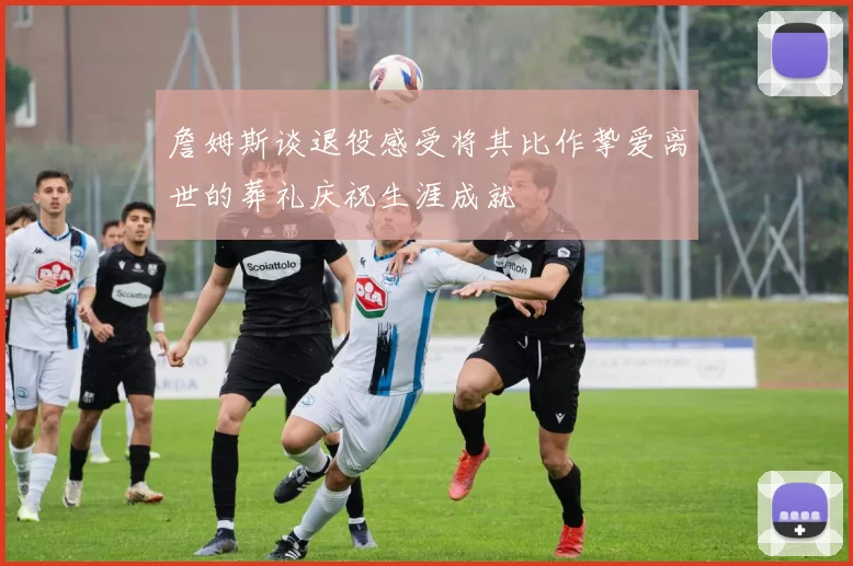 詹姆斯谈退役感受将其比作挚爱离世的葬礼庆祝生涯成就