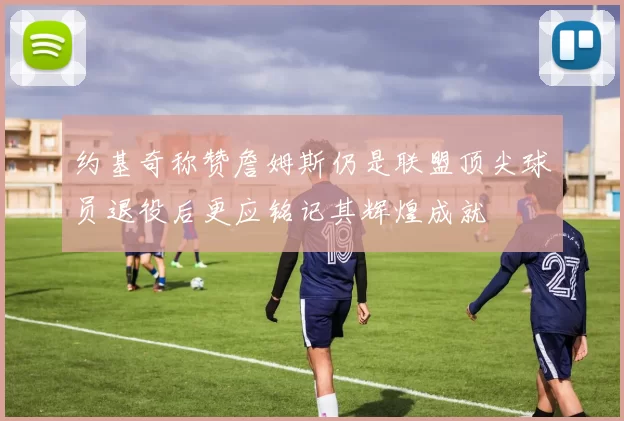 约基奇称赞詹姆斯仍是联盟顶尖球员退役后更应铭记其辉煌成就