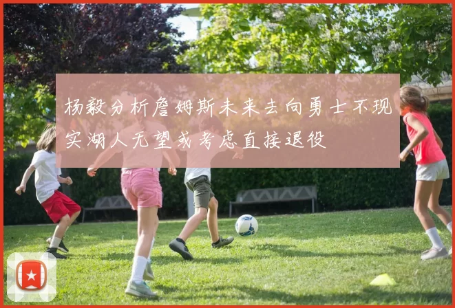 杨毅分析詹姆斯未来去向勇士不现实湖人无望或考虑直接退役