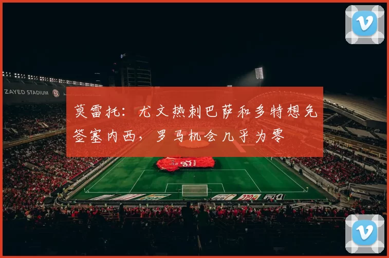 莫雷托：尤文热刺巴萨和多特想免签塞内西，罗马机会几乎为零
