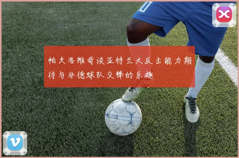 帕夫洛维奇谈亚特兰大反击能力期待与非德球队交锋的乐趣