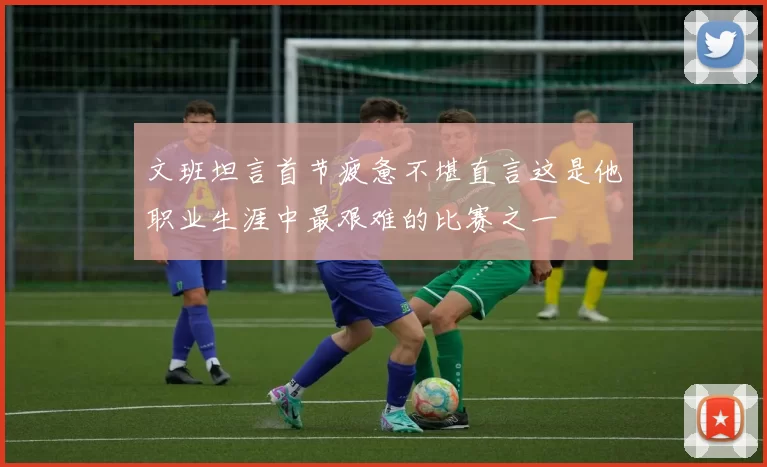 文班坦言首节疲惫不堪直言这是他职业生涯中最艰难的比赛之一