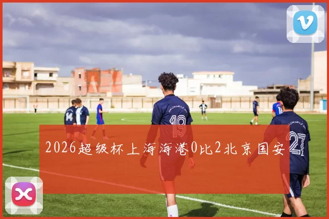 2026超级杯上海海港0比2北京国安
