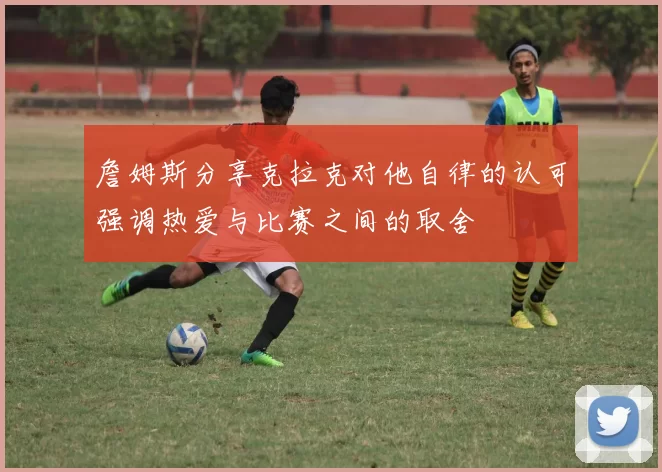 詹姆斯分享克拉克对他自律的认可强调热爱与比赛之间的取舍