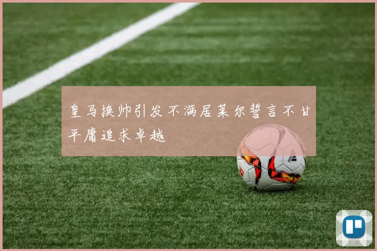 皇马换帅引发不满居莱尔誓言不甘平庸追求卓越