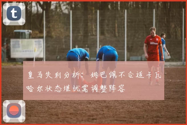 皇马失利分析：姆巴佩不合适卡瓦哈尔状态堪忧需调整阵容