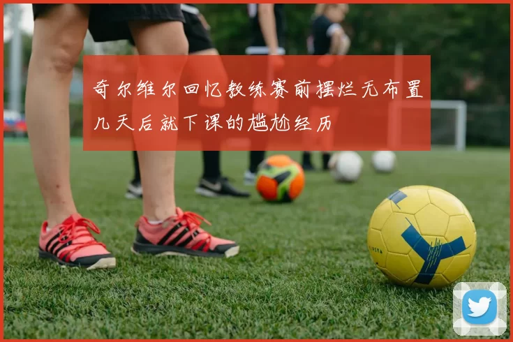 奇尔维尔回忆教练赛前摆烂无布置几天后就下课的尴尬经历