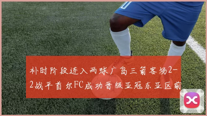 补时阶段连入两球广岛三箭客场2-2战平首尔FC成功晋级亚冠东亚区前四
