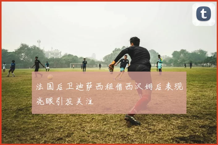 法国后卫迪萨西租借西汉姆后表现亮眼引发关注