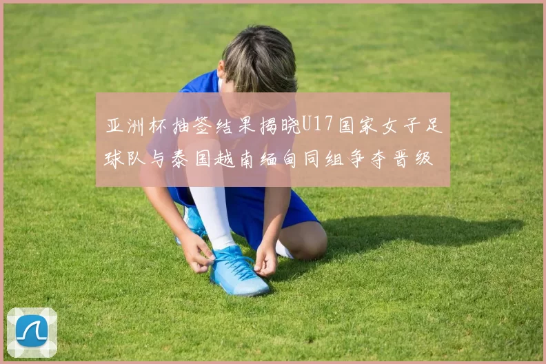 亚洲杯抽签结果揭晓U17国家女子足球队与泰国越南缅甸同组争夺晋级资格