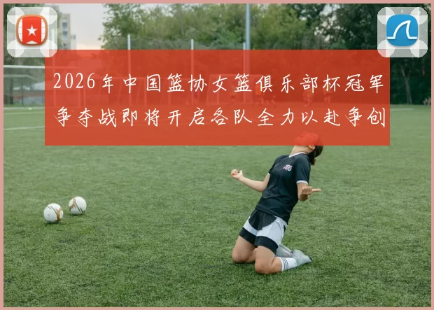 2026年中国篮协女篮俱乐部杯冠军争夺战即将开启各队全力以赴争创佳绩