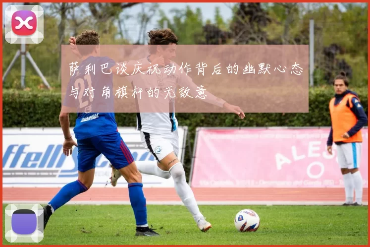 萨利巴谈庆祝动作背后的幽默心态与对角旗杆的无敌意