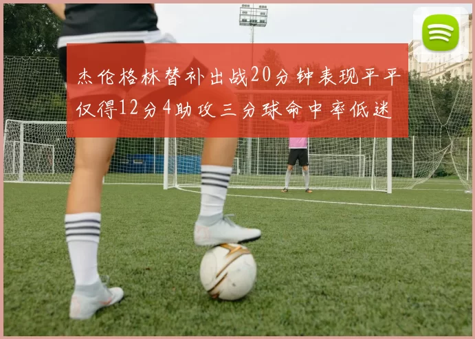 杰伦格林替补出战20分钟表现平平仅得12分4助攻三分球命中率低迷