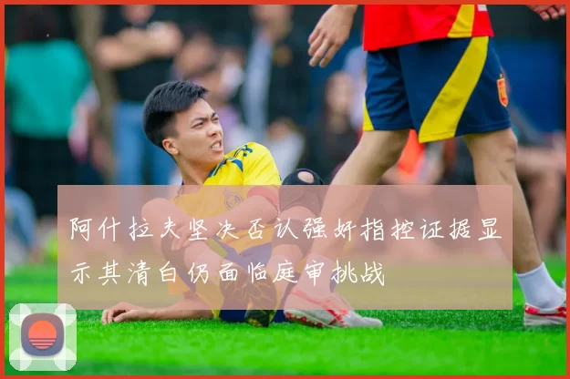 阿什拉夫坚决否认强奸指控证据显示其清白仍面临庭审挑战