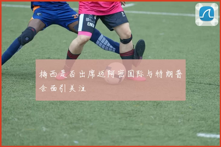 梅西是否出席迈阿密国际与特朗普会面引关注