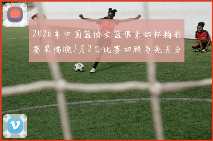 2026年中国篮协女篮俱乐部杯精彩赛果揭晓3月2日比赛回顾与亮点分析