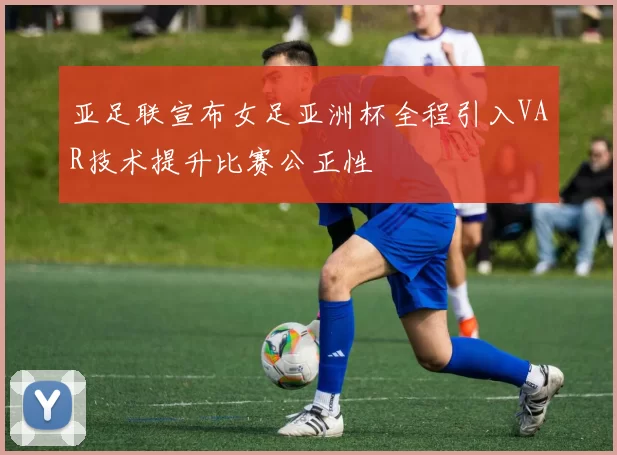 亚足联宣布女足亚洲杯全程引入VAR技术提升比赛公正性